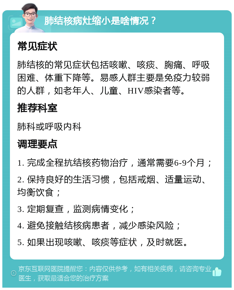 肺结核病灶缩小是啥情况？ 常见症状 肺结核的常见症状包括咳嗽、咳痰、胸痛、呼吸困难、体重下降等。易感人群主要是免疫力较弱的人群，如老年人、儿童、HIV感染者等。 推荐科室 肺科或呼吸内科 调理要点 1. 完成全程抗结核药物治疗，通常需要6-9个月； 2. 保持良好的生活习惯，包括戒烟、适量运动、均衡饮食； 3. 定期复查，监测病情变化； 4. 避免接触结核病患者，减少感染风险； 5. 如果出现咳嗽、咳痰等症状，及时就医。