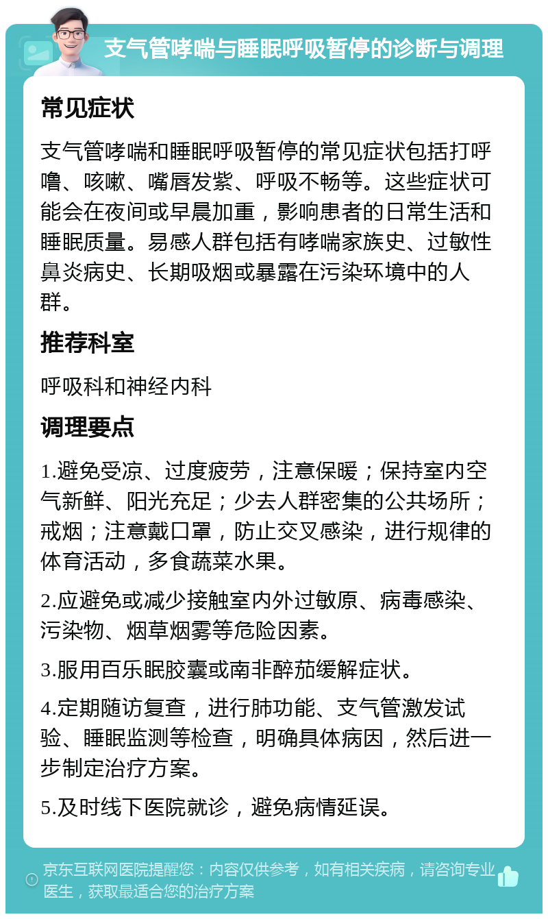 支气管哮喘与睡眠呼吸暂停的诊断与调理 常见症状 支气管哮喘和睡眠呼吸暂停的常见症状包括打呼噜、咳嗽、嘴唇发紫、呼吸不畅等。这些症状可能会在夜间或早晨加重，影响患者的日常生活和睡眠质量。易感人群包括有哮喘家族史、过敏性鼻炎病史、长期吸烟或暴露在污染环境中的人群。 推荐科室 呼吸科和神经内科 调理要点 1.避免受凉、过度疲劳，注意保暖；保持室内空气新鲜、阳光充足；少去人群密集的公共场所；戒烟；注意戴口罩，防止交叉感染，进行规律的体育活动，多食蔬菜水果。 2.应避免或减少接触室内外过敏原、病毒感染、污染物、烟草烟雾等危险因素。 3.服用百乐眠胶囊或南非醉茄缓解症状。 4.定期随访复查，进行肺功能、支气管激发试验、睡眠监测等检查，明确具体病因，然后进一步制定治疗方案。 5.及时线下医院就诊，避免病情延误。