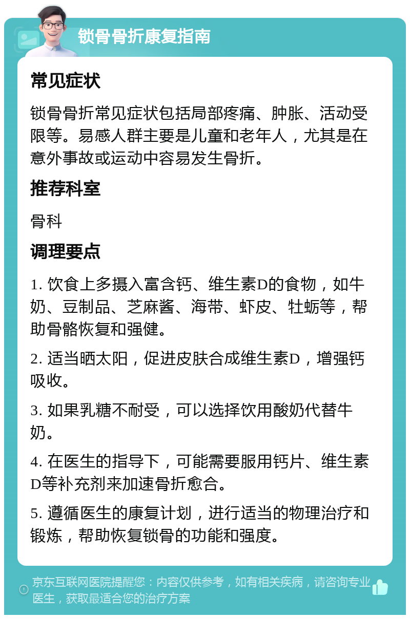 锁骨骨折康复指南 常见症状 锁骨骨折常见症状包括局部疼痛、肿胀、活动受限等。易感人群主要是儿童和老年人，尤其是在意外事故或运动中容易发生骨折。 推荐科室 骨科 调理要点 1. 饮食上多摄入富含钙、维生素D的食物，如牛奶、豆制品、芝麻酱、海带、虾皮、牡蛎等，帮助骨骼恢复和强健。 2. 适当晒太阳，促进皮肤合成维生素D，增强钙吸收。 3. 如果乳糖不耐受，可以选择饮用酸奶代替牛奶。 4. 在医生的指导下，可能需要服用钙片、维生素D等补充剂来加速骨折愈合。 5. 遵循医生的康复计划，进行适当的物理治疗和锻炼，帮助恢复锁骨的功能和强度。