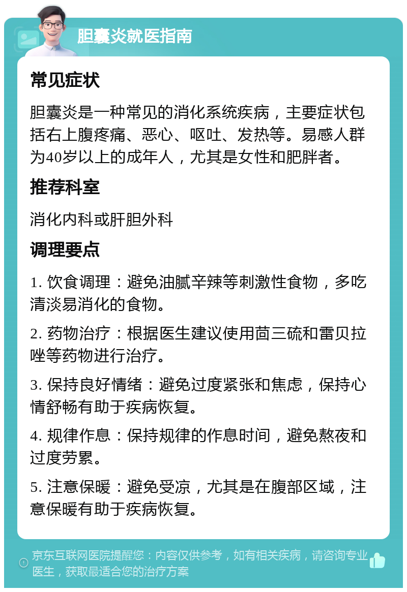 胆囊炎就医指南 常见症状 胆囊炎是一种常见的消化系统疾病，主要症状包括右上腹疼痛、恶心、呕吐、发热等。易感人群为40岁以上的成年人，尤其是女性和肥胖者。 推荐科室 消化内科或肝胆外科 调理要点 1. 饮食调理：避免油腻辛辣等刺激性食物，多吃清淡易消化的食物。 2. 药物治疗：根据医生建议使用茴三硫和雷贝拉唑等药物进行治疗。 3. 保持良好情绪：避免过度紧张和焦虑，保持心情舒畅有助于疾病恢复。 4. 规律作息：保持规律的作息时间，避免熬夜和过度劳累。 5. 注意保暖：避免受凉，尤其是在腹部区域，注意保暖有助于疾病恢复。