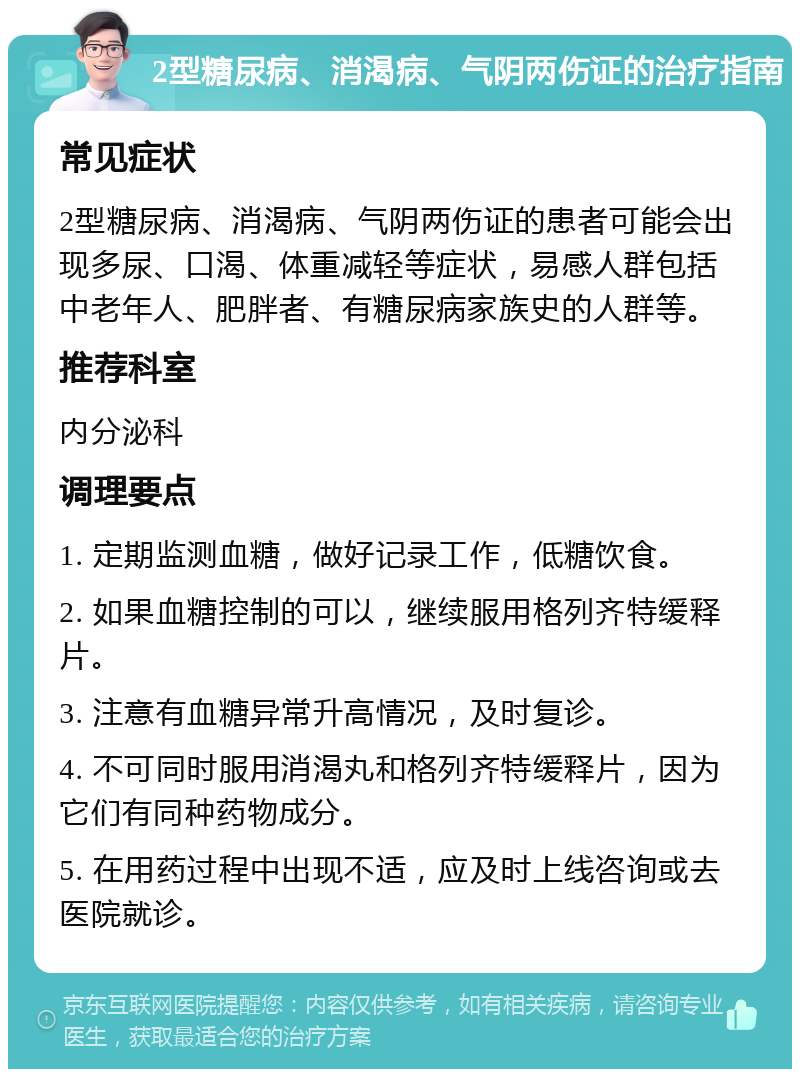 2型糖尿病、消渴病、气阴两伤证的治疗指南 常见症状 2型糖尿病、消渴病、气阴两伤证的患者可能会出现多尿、口渴、体重减轻等症状，易感人群包括中老年人、肥胖者、有糖尿病家族史的人群等。 推荐科室 内分泌科 调理要点 1. 定期监测血糖，做好记录工作，低糖饮食。 2. 如果血糖控制的可以，继续服用格列齐特缓释片。 3. 注意有血糖异常升高情况，及时复诊。 4. 不可同时服用消渴丸和格列齐特缓释片，因为它们有同种药物成分。 5. 在用药过程中出现不适，应及时上线咨询或去医院就诊。