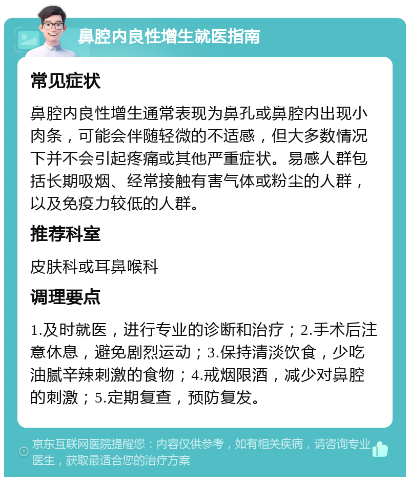 鼻腔内良性增生就医指南 常见症状 鼻腔内良性增生通常表现为鼻孔或鼻腔内出现小肉条，可能会伴随轻微的不适感，但大多数情况下并不会引起疼痛或其他严重症状。易感人群包括长期吸烟、经常接触有害气体或粉尘的人群，以及免疫力较低的人群。 推荐科室 皮肤科或耳鼻喉科 调理要点 1.及时就医，进行专业的诊断和治疗；2.手术后注意休息，避免剧烈运动；3.保持清淡饮食，少吃油腻辛辣刺激的食物；4.戒烟限酒，减少对鼻腔的刺激；5.定期复查，预防复发。