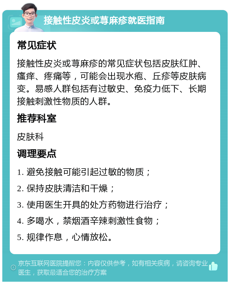 接触性皮炎或荨麻疹就医指南 常见症状 接触性皮炎或荨麻疹的常见症状包括皮肤红肿、瘙痒、疼痛等，可能会出现水疱、丘疹等皮肤病变。易感人群包括有过敏史、免疫力低下、长期接触刺激性物质的人群。 推荐科室 皮肤科 调理要点 1. 避免接触可能引起过敏的物质； 2. 保持皮肤清洁和干燥； 3. 使用医生开具的处方药物进行治疗； 4. 多喝水，禁烟酒辛辣刺激性食物； 5. 规律作息，心情放松。