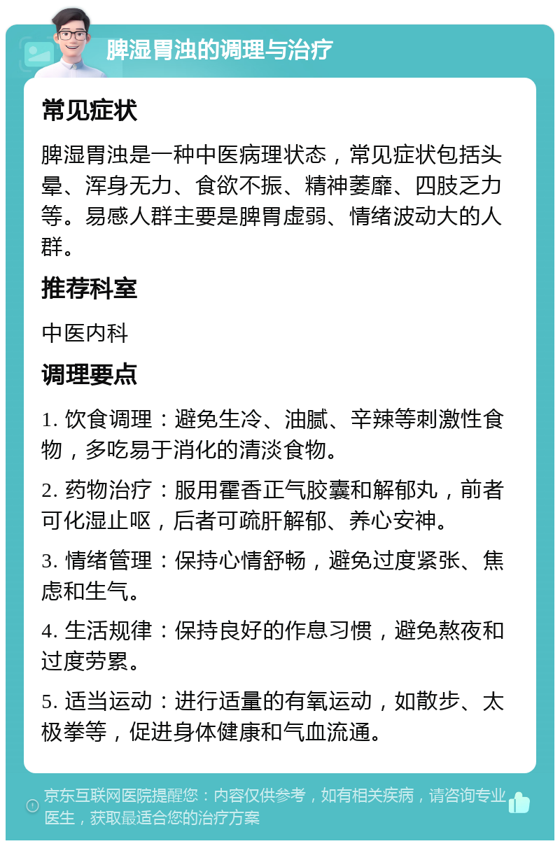 脾湿胃浊的调理与治疗 常见症状 脾湿胃浊是一种中医病理状态，常见症状包括头晕、浑身无力、食欲不振、精神萎靡、四肢乏力等。易感人群主要是脾胃虚弱、情绪波动大的人群。 推荐科室 中医内科 调理要点 1. 饮食调理：避免生冷、油腻、辛辣等刺激性食物，多吃易于消化的清淡食物。 2. 药物治疗：服用霍香正气胶囊和解郁丸，前者可化湿止呕，后者可疏肝解郁、养心安神。 3. 情绪管理：保持心情舒畅，避免过度紧张、焦虑和生气。 4. 生活规律：保持良好的作息习惯，避免熬夜和过度劳累。 5. 适当运动：进行适量的有氧运动，如散步、太极拳等，促进身体健康和气血流通。