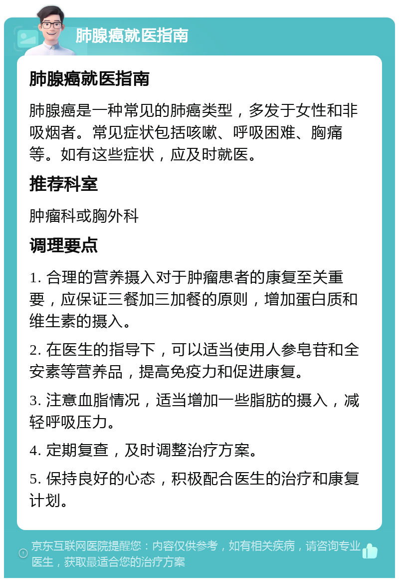 肺腺癌就医指南 肺腺癌就医指南 肺腺癌是一种常见的肺癌类型，多发于女性和非吸烟者。常见症状包括咳嗽、呼吸困难、胸痛等。如有这些症状，应及时就医。 推荐科室 肿瘤科或胸外科 调理要点 1. 合理的营养摄入对于肿瘤患者的康复至关重要，应保证三餐加三加餐的原则，增加蛋白质和维生素的摄入。 2. 在医生的指导下，可以适当使用人参皂苷和全安素等营养品，提高免疫力和促进康复。 3. 注意血脂情况，适当增加一些脂肪的摄入，减轻呼吸压力。 4. 定期复查，及时调整治疗方案。 5. 保持良好的心态，积极配合医生的治疗和康复计划。