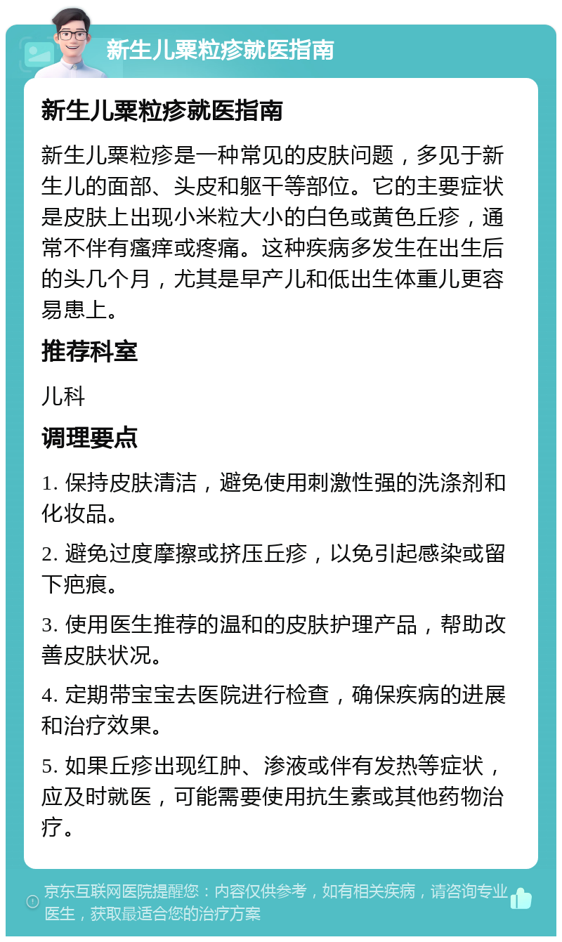 新生儿粟粒疹就医指南 新生儿粟粒疹就医指南 新生儿粟粒疹是一种常见的皮肤问题，多见于新生儿的面部、头皮和躯干等部位。它的主要症状是皮肤上出现小米粒大小的白色或黄色丘疹，通常不伴有瘙痒或疼痛。这种疾病多发生在出生后的头几个月，尤其是早产儿和低出生体重儿更容易患上。 推荐科室 儿科 调理要点 1. 保持皮肤清洁，避免使用刺激性强的洗涤剂和化妆品。 2. 避免过度摩擦或挤压丘疹，以免引起感染或留下疤痕。 3. 使用医生推荐的温和的皮肤护理产品，帮助改善皮肤状况。 4. 定期带宝宝去医院进行检查，确保疾病的进展和治疗效果。 5. 如果丘疹出现红肿、渗液或伴有发热等症状，应及时就医，可能需要使用抗生素或其他药物治疗。