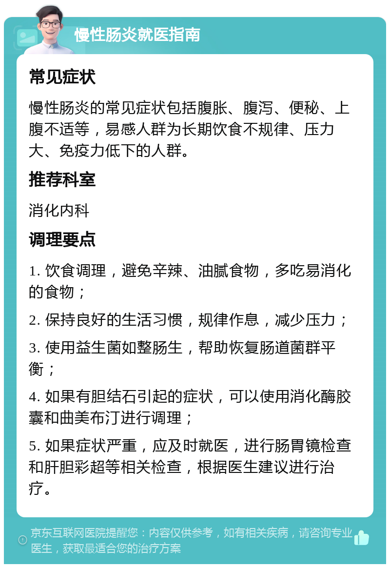 慢性肠炎就医指南 常见症状 慢性肠炎的常见症状包括腹胀、腹泻、便秘、上腹不适等，易感人群为长期饮食不规律、压力大、免疫力低下的人群。 推荐科室 消化内科 调理要点 1. 饮食调理，避免辛辣、油腻食物，多吃易消化的食物； 2. 保持良好的生活习惯，规律作息，减少压力； 3. 使用益生菌如整肠生，帮助恢复肠道菌群平衡； 4. 如果有胆结石引起的症状，可以使用消化酶胶囊和曲美布汀进行调理； 5. 如果症状严重，应及时就医，进行肠胃镜检查和肝胆彩超等相关检查，根据医生建议进行治疗。