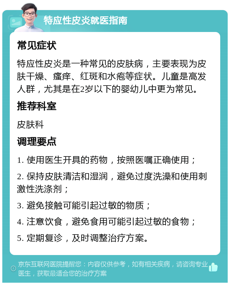 特应性皮炎就医指南 常见症状 特应性皮炎是一种常见的皮肤病，主要表现为皮肤干燥、瘙痒、红斑和水疱等症状。儿童是高发人群，尤其是在2岁以下的婴幼儿中更为常见。 推荐科室 皮肤科 调理要点 1. 使用医生开具的药物，按照医嘱正确使用； 2. 保持皮肤清洁和湿润，避免过度洗澡和使用刺激性洗涤剂； 3. 避免接触可能引起过敏的物质； 4. 注意饮食，避免食用可能引起过敏的食物； 5. 定期复诊，及时调整治疗方案。