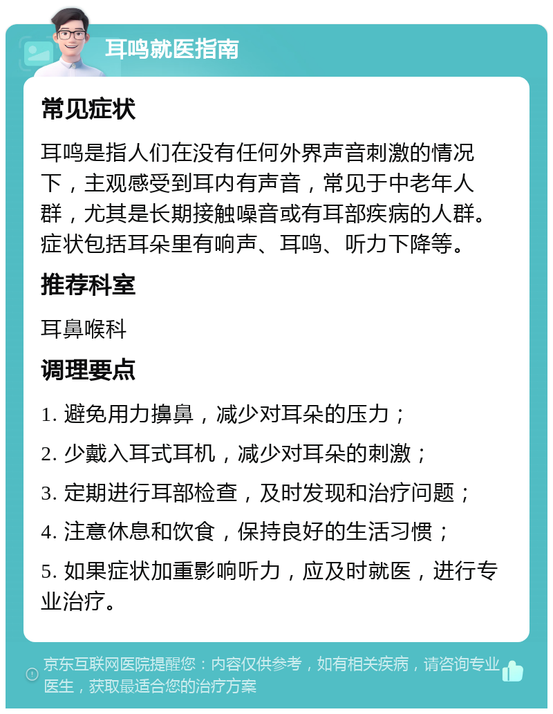 耳鸣就医指南 常见症状 耳鸣是指人们在没有任何外界声音刺激的情况下，主观感受到耳内有声音，常见于中老年人群，尤其是长期接触噪音或有耳部疾病的人群。症状包括耳朵里有响声、耳鸣、听力下降等。 推荐科室 耳鼻喉科 调理要点 1. 避免用力擤鼻，减少对耳朵的压力； 2. 少戴入耳式耳机，减少对耳朵的刺激； 3. 定期进行耳部检查，及时发现和治疗问题； 4. 注意休息和饮食，保持良好的生活习惯； 5. 如果症状加重影响听力，应及时就医，进行专业治疗。