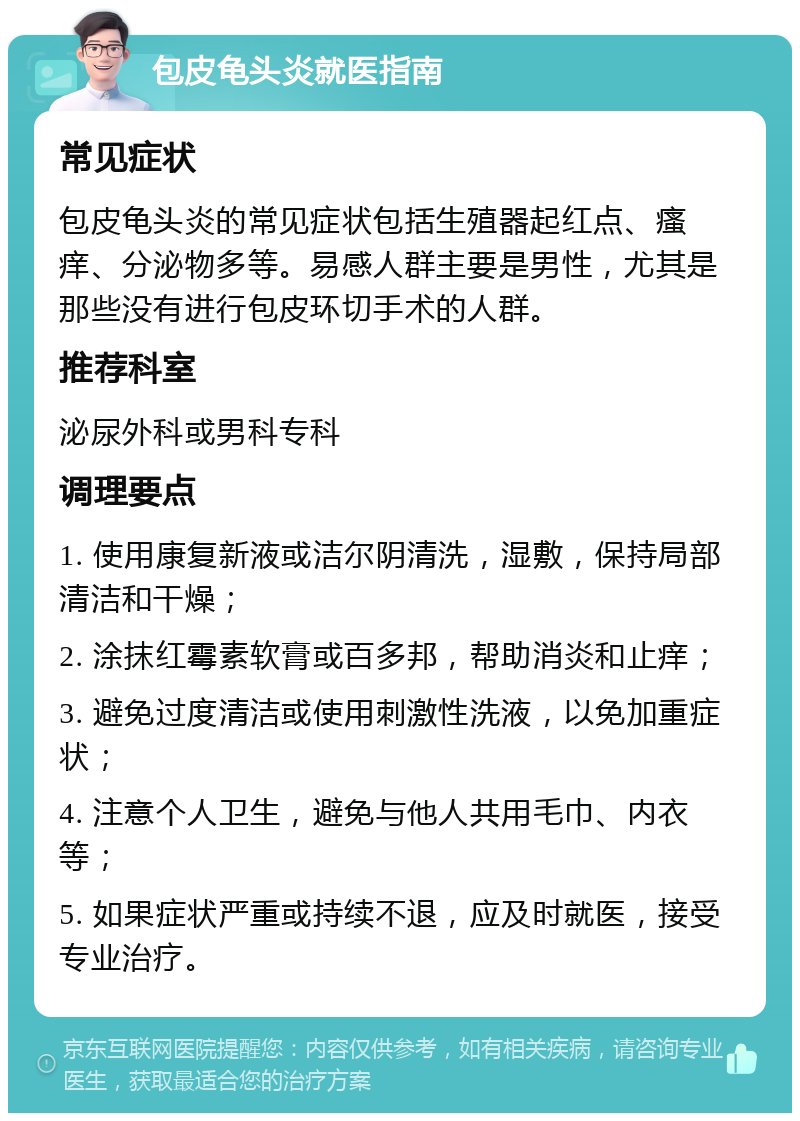 包皮龟头炎就医指南 常见症状 包皮龟头炎的常见症状包括生殖器起红点、瘙痒、分泌物多等。易感人群主要是男性，尤其是那些没有进行包皮环切手术的人群。 推荐科室 泌尿外科或男科专科 调理要点 1. 使用康复新液或洁尔阴清洗，湿敷，保持局部清洁和干燥； 2. 涂抹红霉素软膏或百多邦，帮助消炎和止痒； 3. 避免过度清洁或使用刺激性洗液，以免加重症状； 4. 注意个人卫生，避免与他人共用毛巾、内衣等； 5. 如果症状严重或持续不退，应及时就医，接受专业治疗。