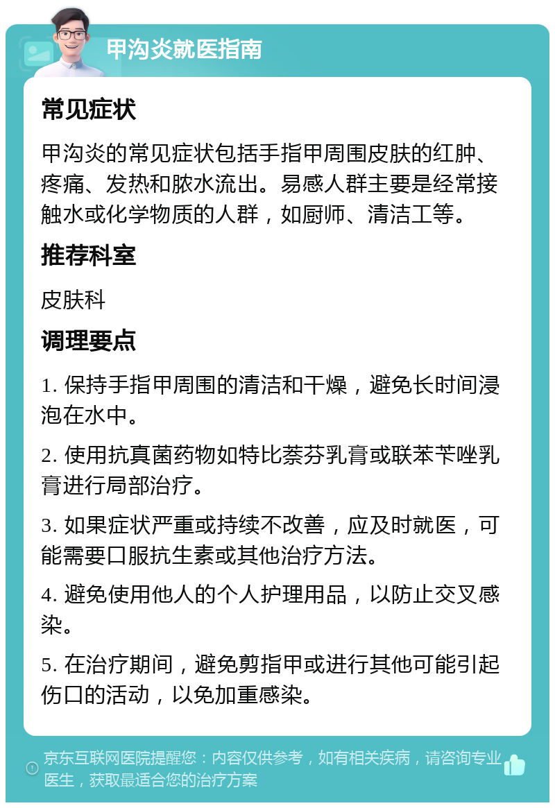 甲沟炎就医指南 常见症状 甲沟炎的常见症状包括手指甲周围皮肤的红肿、疼痛、发热和脓水流出。易感人群主要是经常接触水或化学物质的人群，如厨师、清洁工等。 推荐科室 皮肤科 调理要点 1. 保持手指甲周围的清洁和干燥，避免长时间浸泡在水中。 2. 使用抗真菌药物如特比萘芬乳膏或联苯苄唑乳膏进行局部治疗。 3. 如果症状严重或持续不改善，应及时就医，可能需要口服抗生素或其他治疗方法。 4. 避免使用他人的个人护理用品，以防止交叉感染。 5. 在治疗期间，避免剪指甲或进行其他可能引起伤口的活动，以免加重感染。