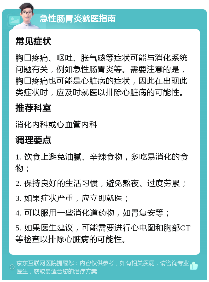 急性肠胃炎就医指南 常见症状 胸口疼痛、呕吐、胀气感等症状可能与消化系统问题有关，例如急性肠胃炎等。需要注意的是，胸口疼痛也可能是心脏病的症状，因此在出现此类症状时，应及时就医以排除心脏病的可能性。 推荐科室 消化内科或心血管内科 调理要点 1. 饮食上避免油腻、辛辣食物，多吃易消化的食物； 2. 保持良好的生活习惯，避免熬夜、过度劳累； 3. 如果症状严重，应立即就医； 4. 可以服用一些消化道药物，如胃复安等； 5. 如果医生建议，可能需要进行心电图和胸部CT等检查以排除心脏病的可能性。