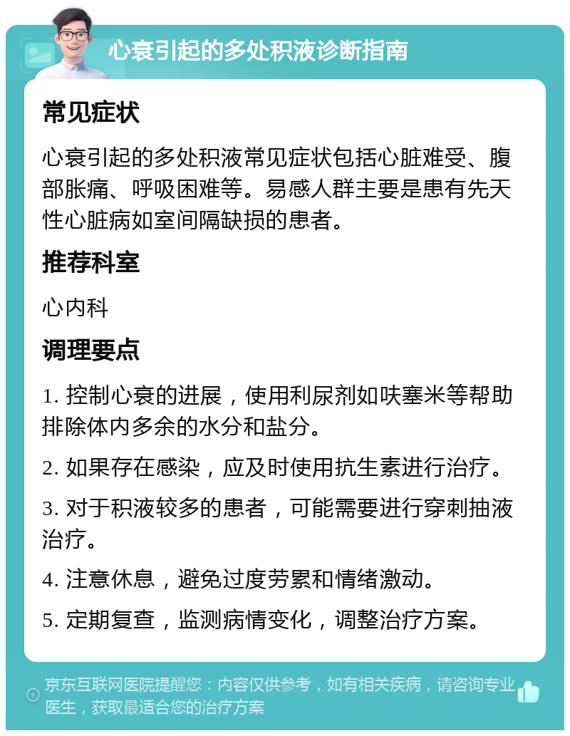 心衰引起的多处积液诊断指南 常见症状 心衰引起的多处积液常见症状包括心脏难受、腹部胀痛、呼吸困难等。易感人群主要是患有先天性心脏病如室间隔缺损的患者。 推荐科室 心内科 调理要点 1. 控制心衰的进展，使用利尿剂如呋塞米等帮助排除体内多余的水分和盐分。 2. 如果存在感染，应及时使用抗生素进行治疗。 3. 对于积液较多的患者，可能需要进行穿刺抽液治疗。 4. 注意休息，避免过度劳累和情绪激动。 5. 定期复查，监测病情变化，调整治疗方案。