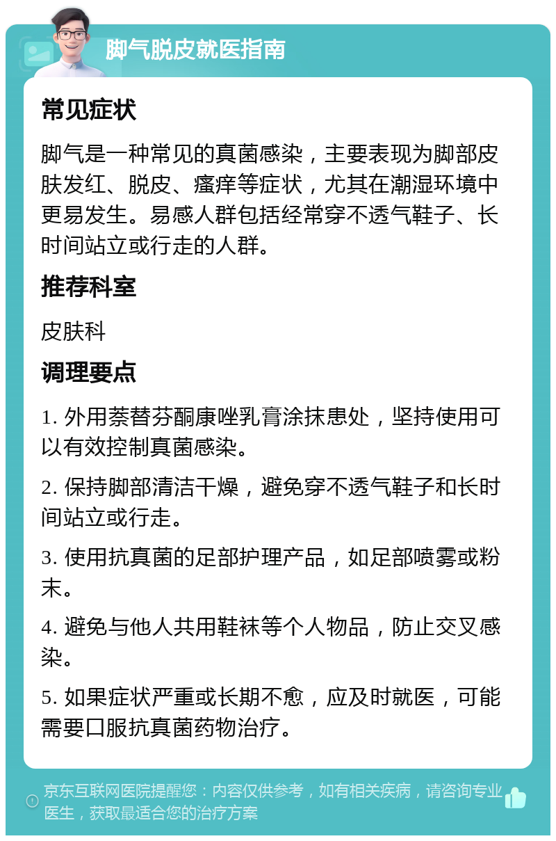 脚气脱皮就医指南 常见症状 脚气是一种常见的真菌感染，主要表现为脚部皮肤发红、脱皮、瘙痒等症状，尤其在潮湿环境中更易发生。易感人群包括经常穿不透气鞋子、长时间站立或行走的人群。 推荐科室 皮肤科 调理要点 1. 外用萘替芬酮康唑乳膏涂抹患处，坚持使用可以有效控制真菌感染。 2. 保持脚部清洁干燥，避免穿不透气鞋子和长时间站立或行走。 3. 使用抗真菌的足部护理产品，如足部喷雾或粉末。 4. 避免与他人共用鞋袜等个人物品，防止交叉感染。 5. 如果症状严重或长期不愈，应及时就医，可能需要口服抗真菌药物治疗。