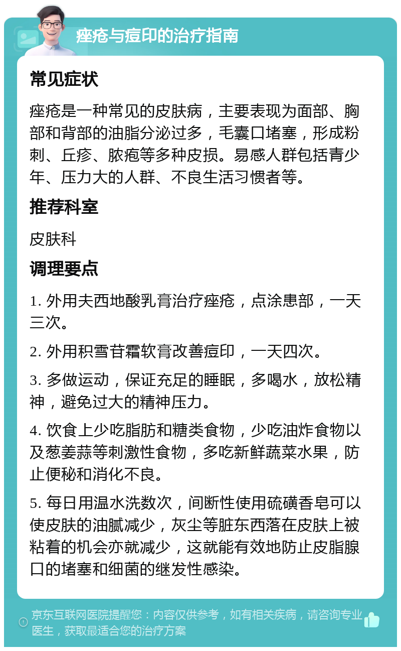 痤疮与痘印的治疗指南 常见症状 痤疮是一种常见的皮肤病，主要表现为面部、胸部和背部的油脂分泌过多，毛囊口堵塞，形成粉刺、丘疹、脓疱等多种皮损。易感人群包括青少年、压力大的人群、不良生活习惯者等。 推荐科室 皮肤科 调理要点 1. 外用夫西地酸乳膏治疗痤疮，点涂患部，一天三次。 2. 外用积雪苷霜软膏改善痘印，一天四次。 3. 多做运动，保证充足的睡眠，多喝水，放松精神，避免过大的精神压力。 4. 饮食上少吃脂肪和糖类食物，少吃油炸食物以及葱姜蒜等刺激性食物，多吃新鲜蔬菜水果，防止便秘和消化不良。 5. 每日用温水洗数次，间断性使用硫磺香皂可以使皮肤的油腻减少，灰尘等脏东西落在皮肤上被粘着的机会亦就减少，这就能有效地防止皮脂腺口的堵塞和细菌的继发性感染。