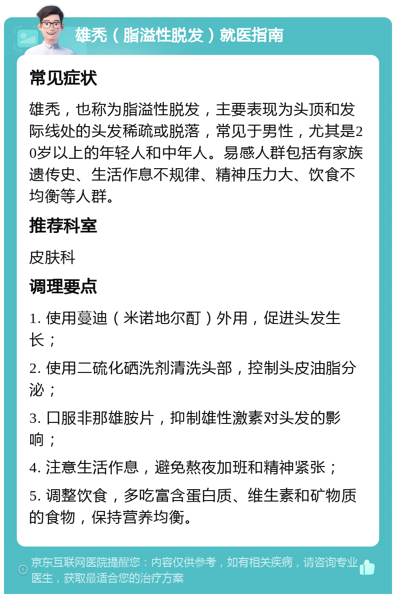 雄秃（脂溢性脱发）就医指南 常见症状 雄秃，也称为脂溢性脱发，主要表现为头顶和发际线处的头发稀疏或脱落，常见于男性，尤其是20岁以上的年轻人和中年人。易感人群包括有家族遗传史、生活作息不规律、精神压力大、饮食不均衡等人群。 推荐科室 皮肤科 调理要点 1. 使用蔓迪（米诺地尔酊）外用，促进头发生长； 2. 使用二硫化硒洗剂清洗头部，控制头皮油脂分泌； 3. 口服非那雄胺片，抑制雄性激素对头发的影响； 4. 注意生活作息，避免熬夜加班和精神紧张； 5. 调整饮食，多吃富含蛋白质、维生素和矿物质的食物，保持营养均衡。