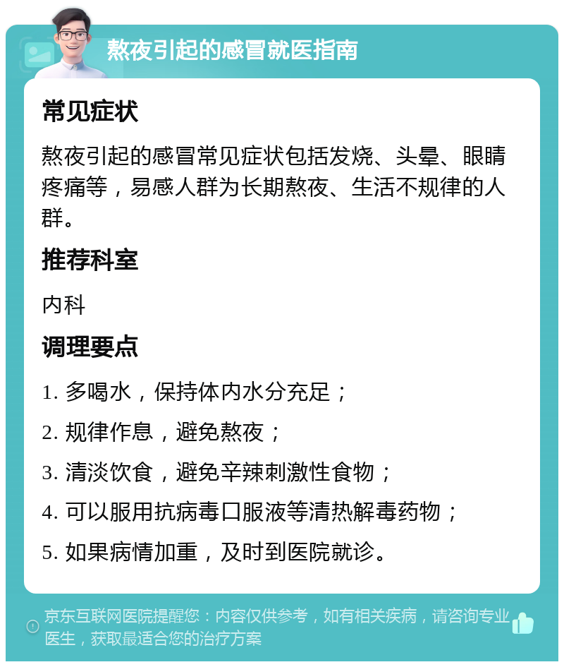 熬夜引起的感冒就医指南 常见症状 熬夜引起的感冒常见症状包括发烧、头晕、眼睛疼痛等，易感人群为长期熬夜、生活不规律的人群。 推荐科室 内科 调理要点 1. 多喝水，保持体内水分充足； 2. 规律作息，避免熬夜； 3. 清淡饮食，避免辛辣刺激性食物； 4. 可以服用抗病毒口服液等清热解毒药物； 5. 如果病情加重，及时到医院就诊。