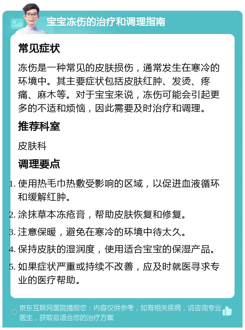 宝宝冻伤的治疗和调理指南 常见症状 冻伤是一种常见的皮肤损伤，通常发生在寒冷的环境中。其主要症状包括皮肤红肿、发烫、疼痛、麻木等。对于宝宝来说，冻伤可能会引起更多的不适和烦恼，因此需要及时治疗和调理。 推荐科室 皮肤科 调理要点 使用热毛巾热敷受影响的区域，以促进血液循环和缓解红肿。 涂抹草本冻疮膏，帮助皮肤恢复和修复。 注意保暖，避免在寒冷的环境中待太久。 保持皮肤的湿润度，使用适合宝宝的保湿产品。 如果症状严重或持续不改善，应及时就医寻求专业的医疗帮助。