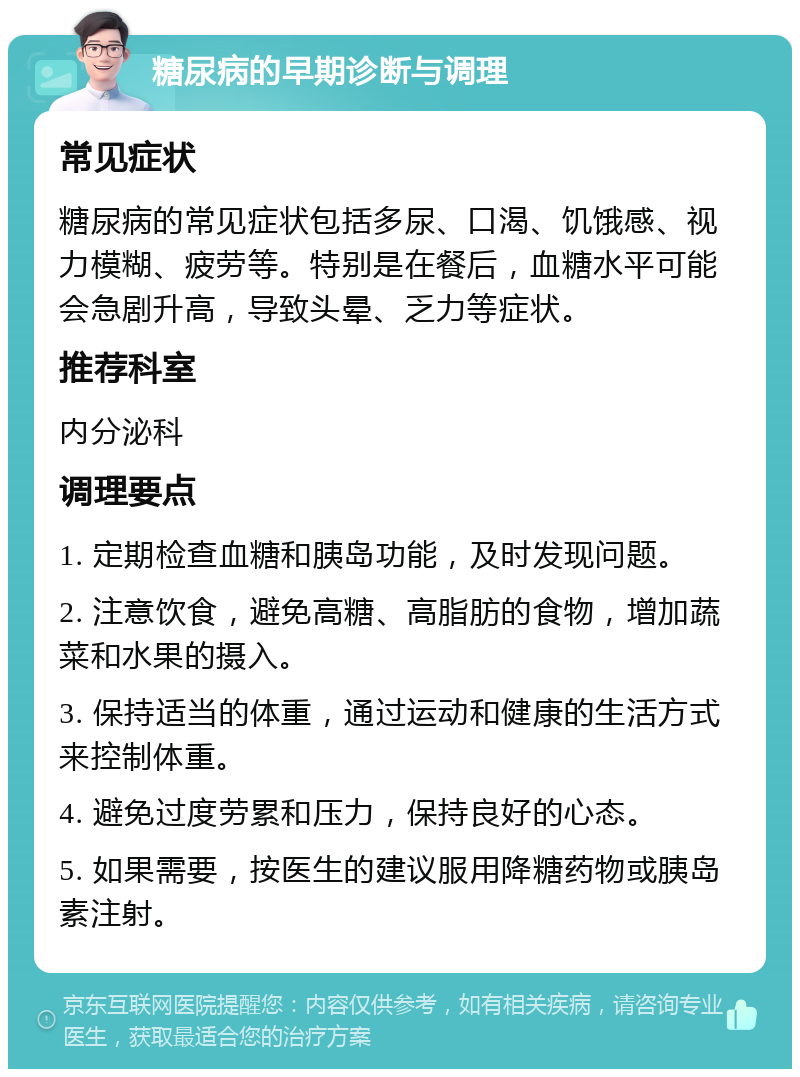 糖尿病的早期诊断与调理 常见症状 糖尿病的常见症状包括多尿、口渴、饥饿感、视力模糊、疲劳等。特别是在餐后，血糖水平可能会急剧升高，导致头晕、乏力等症状。 推荐科室 内分泌科 调理要点 1. 定期检查血糖和胰岛功能，及时发现问题。 2. 注意饮食，避免高糖、高脂肪的食物，增加蔬菜和水果的摄入。 3. 保持适当的体重，通过运动和健康的生活方式来控制体重。 4. 避免过度劳累和压力，保持良好的心态。 5. 如果需要，按医生的建议服用降糖药物或胰岛素注射。