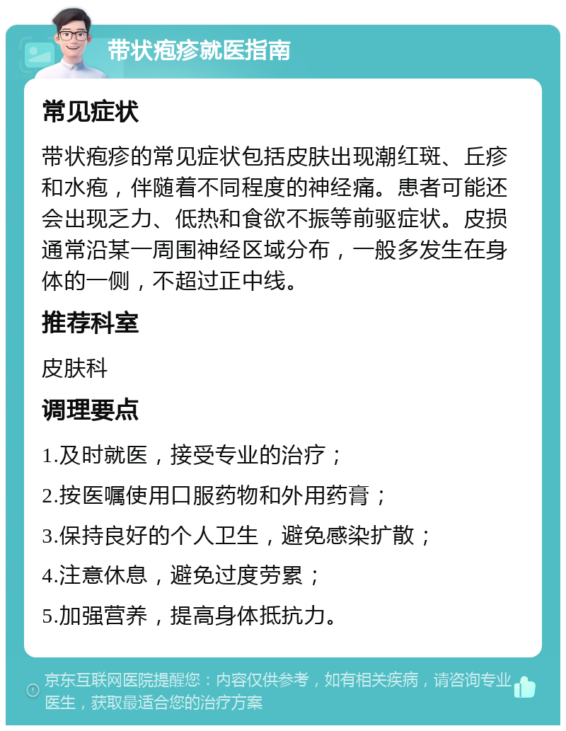 带状疱疹就医指南 常见症状 带状疱疹的常见症状包括皮肤出现潮红斑、丘疹和水疱，伴随着不同程度的神经痛。患者可能还会出现乏力、低热和食欲不振等前驱症状。皮损通常沿某一周围神经区域分布，一般多发生在身体的一侧，不超过正中线。 推荐科室 皮肤科 调理要点 1.及时就医，接受专业的治疗； 2.按医嘱使用口服药物和外用药膏； 3.保持良好的个人卫生，避免感染扩散； 4.注意休息，避免过度劳累； 5.加强营养，提高身体抵抗力。