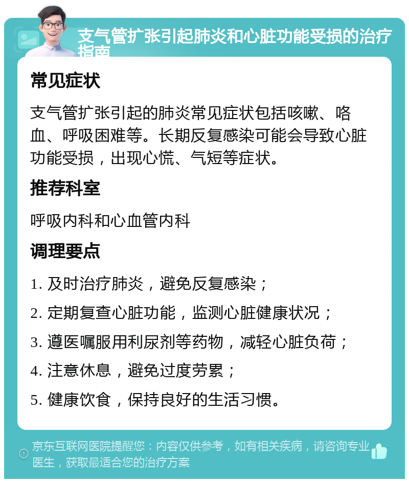 支气管扩张引起肺炎和心脏功能受损的治疗指南 常见症状 支气管扩张引起的肺炎常见症状包括咳嗽、咯血、呼吸困难等。长期反复感染可能会导致心脏功能受损，出现心慌、气短等症状。 推荐科室 呼吸内科和心血管内科 调理要点 1. 及时治疗肺炎，避免反复感染； 2. 定期复查心脏功能，监测心脏健康状况； 3. 遵医嘱服用利尿剂等药物，减轻心脏负荷； 4. 注意休息，避免过度劳累； 5. 健康饮食，保持良好的生活习惯。