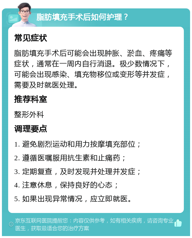 脂肪填充手术后如何护理？ 常见症状 脂肪填充手术后可能会出现肿胀、淤血、疼痛等症状，通常在一周内自行消退。极少数情况下，可能会出现感染、填充物移位或变形等并发症，需要及时就医处理。 推荐科室 整形外科 调理要点 1. 避免剧烈运动和用力按摩填充部位； 2. 遵循医嘱服用抗生素和止痛药； 3. 定期复查，及时发现并处理并发症； 4. 注意休息，保持良好的心态； 5. 如果出现异常情况，应立即就医。