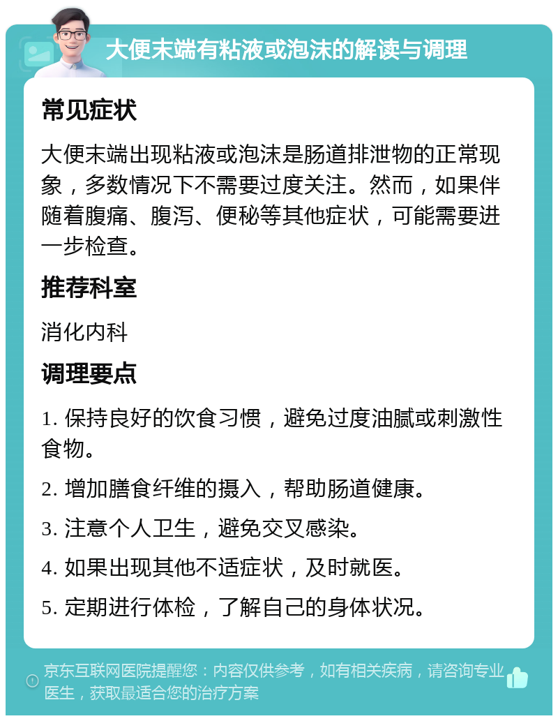 大便末端有粘液或泡沫的解读与调理 常见症状 大便末端出现粘液或泡沫是肠道排泄物的正常现象，多数情况下不需要过度关注。然而，如果伴随着腹痛、腹泻、便秘等其他症状，可能需要进一步检查。 推荐科室 消化内科 调理要点 1. 保持良好的饮食习惯，避免过度油腻或刺激性食物。 2. 增加膳食纤维的摄入，帮助肠道健康。 3. 注意个人卫生，避免交叉感染。 4. 如果出现其他不适症状，及时就医。 5. 定期进行体检，了解自己的身体状况。