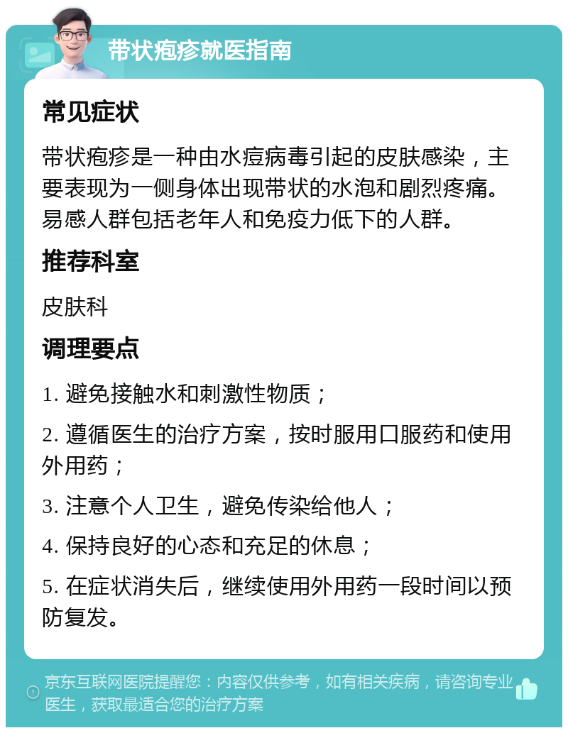 带状疱疹就医指南 常见症状 带状疱疹是一种由水痘病毒引起的皮肤感染，主要表现为一侧身体出现带状的水泡和剧烈疼痛。易感人群包括老年人和免疫力低下的人群。 推荐科室 皮肤科 调理要点 1. 避免接触水和刺激性物质； 2. 遵循医生的治疗方案，按时服用口服药和使用外用药； 3. 注意个人卫生，避免传染给他人； 4. 保持良好的心态和充足的休息； 5. 在症状消失后，继续使用外用药一段时间以预防复发。