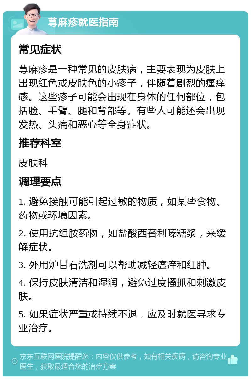 荨麻疹就医指南 常见症状 荨麻疹是一种常见的皮肤病，主要表现为皮肤上出现红色或皮肤色的小疹子，伴随着剧烈的瘙痒感。这些疹子可能会出现在身体的任何部位，包括脸、手臂、腿和背部等。有些人可能还会出现发热、头痛和恶心等全身症状。 推荐科室 皮肤科 调理要点 1. 避免接触可能引起过敏的物质，如某些食物、药物或环境因素。 2. 使用抗组胺药物，如盐酸西替利嗪糖浆，来缓解症状。 3. 外用炉甘石洗剂可以帮助减轻瘙痒和红肿。 4. 保持皮肤清洁和湿润，避免过度搔抓和刺激皮肤。 5. 如果症状严重或持续不退，应及时就医寻求专业治疗。