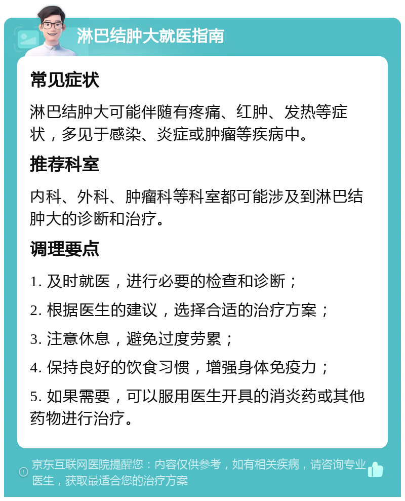 淋巴结肿大就医指南 常见症状 淋巴结肿大可能伴随有疼痛、红肿、发热等症状，多见于感染、炎症或肿瘤等疾病中。 推荐科室 内科、外科、肿瘤科等科室都可能涉及到淋巴结肿大的诊断和治疗。 调理要点 1. 及时就医，进行必要的检查和诊断； 2. 根据医生的建议，选择合适的治疗方案； 3. 注意休息，避免过度劳累； 4. 保持良好的饮食习惯，增强身体免疫力； 5. 如果需要，可以服用医生开具的消炎药或其他药物进行治疗。