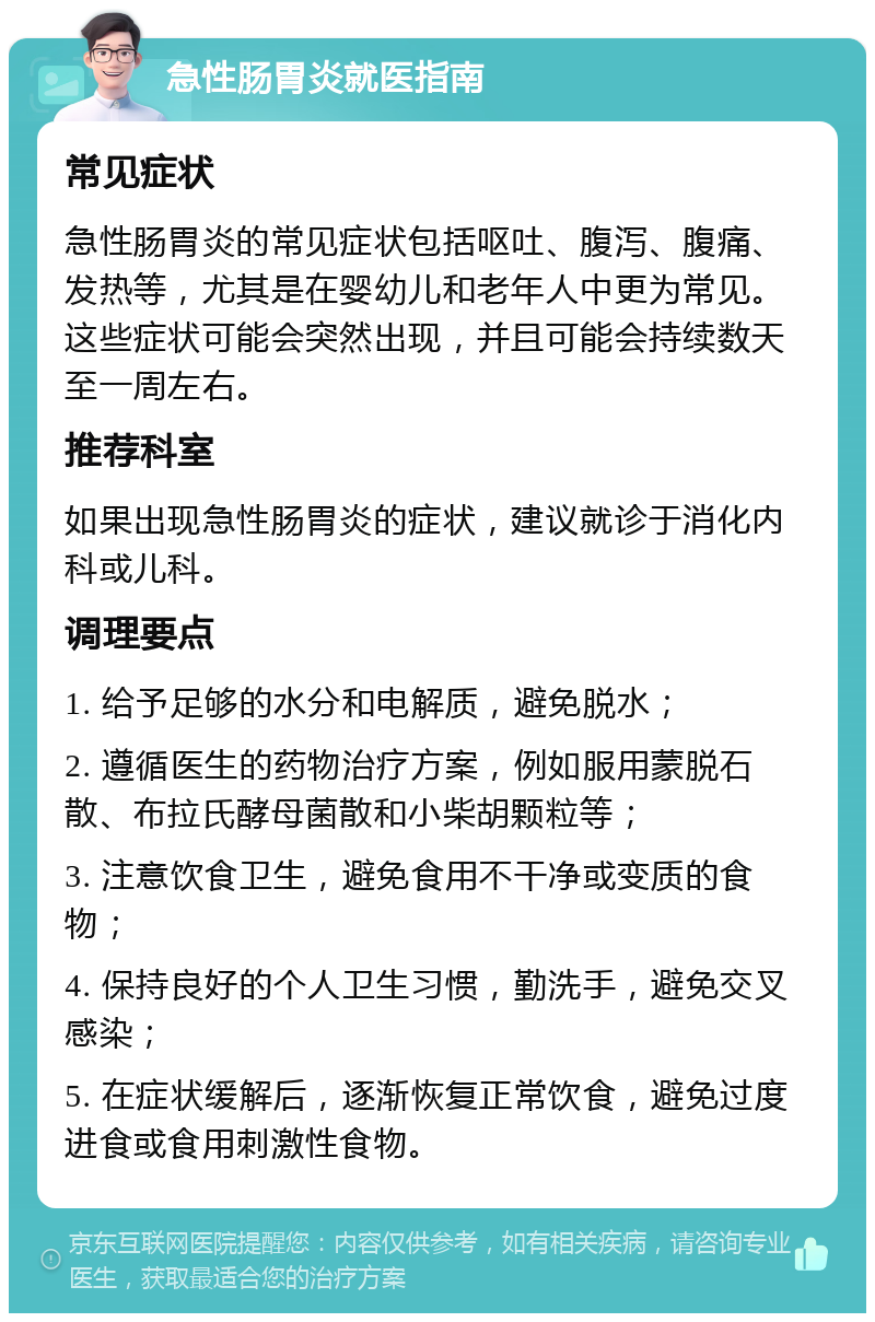 急性肠胃炎就医指南 常见症状 急性肠胃炎的常见症状包括呕吐、腹泻、腹痛、发热等，尤其是在婴幼儿和老年人中更为常见。这些症状可能会突然出现，并且可能会持续数天至一周左右。 推荐科室 如果出现急性肠胃炎的症状，建议就诊于消化内科或儿科。 调理要点 1. 给予足够的水分和电解质，避免脱水； 2. 遵循医生的药物治疗方案，例如服用蒙脱石散、布拉氏酵母菌散和小柴胡颗粒等； 3. 注意饮食卫生，避免食用不干净或变质的食物； 4. 保持良好的个人卫生习惯，勤洗手，避免交叉感染； 5. 在症状缓解后，逐渐恢复正常饮食，避免过度进食或食用刺激性食物。