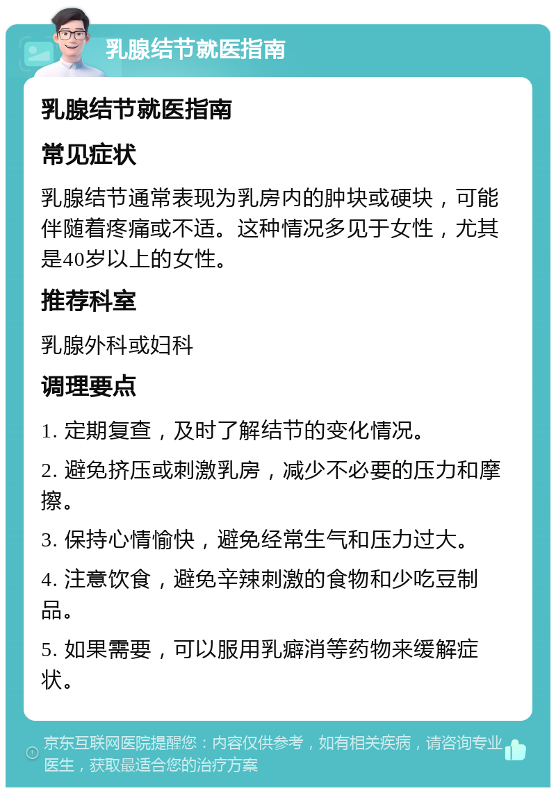 乳腺结节就医指南 乳腺结节就医指南 常见症状 乳腺结节通常表现为乳房内的肿块或硬块，可能伴随着疼痛或不适。这种情况多见于女性，尤其是40岁以上的女性。 推荐科室 乳腺外科或妇科 调理要点 1. 定期复查，及时了解结节的变化情况。 2. 避免挤压或刺激乳房，减少不必要的压力和摩擦。 3. 保持心情愉快，避免经常生气和压力过大。 4. 注意饮食，避免辛辣刺激的食物和少吃豆制品。 5. 如果需要，可以服用乳癖消等药物来缓解症状。