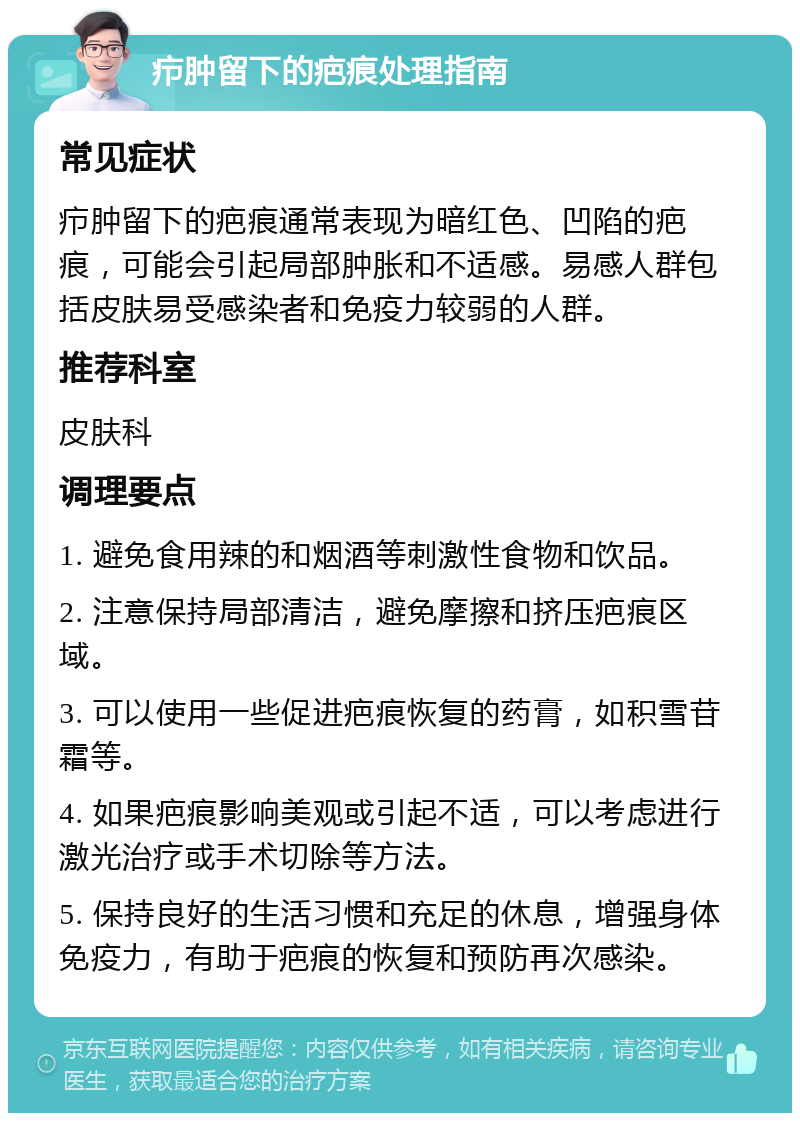 疖肿留下的疤痕处理指南 常见症状 疖肿留下的疤痕通常表现为暗红色、凹陷的疤痕，可能会引起局部肿胀和不适感。易感人群包括皮肤易受感染者和免疫力较弱的人群。 推荐科室 皮肤科 调理要点 1. 避免食用辣的和烟酒等刺激性食物和饮品。 2. 注意保持局部清洁，避免摩擦和挤压疤痕区域。 3. 可以使用一些促进疤痕恢复的药膏，如积雪苷霜等。 4. 如果疤痕影响美观或引起不适，可以考虑进行激光治疗或手术切除等方法。 5. 保持良好的生活习惯和充足的休息，增强身体免疫力，有助于疤痕的恢复和预防再次感染。