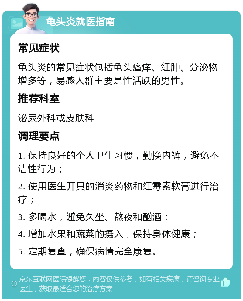 龟头炎就医指南 常见症状 龟头炎的常见症状包括龟头瘙痒、红肿、分泌物增多等，易感人群主要是性活跃的男性。 推荐科室 泌尿外科或皮肤科 调理要点 1. 保持良好的个人卫生习惯，勤换内裤，避免不洁性行为； 2. 使用医生开具的消炎药物和红霉素软膏进行治疗； 3. 多喝水，避免久坐、熬夜和酗酒； 4. 增加水果和蔬菜的摄入，保持身体健康； 5. 定期复查，确保病情完全康复。