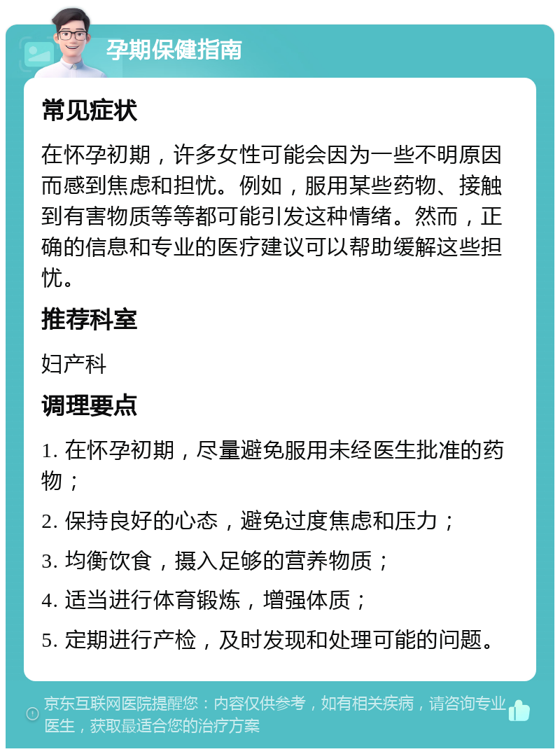 孕期保健指南 常见症状 在怀孕初期，许多女性可能会因为一些不明原因而感到焦虑和担忧。例如，服用某些药物、接触到有害物质等等都可能引发这种情绪。然而，正确的信息和专业的医疗建议可以帮助缓解这些担忧。 推荐科室 妇产科 调理要点 1. 在怀孕初期，尽量避免服用未经医生批准的药物； 2. 保持良好的心态，避免过度焦虑和压力； 3. 均衡饮食，摄入足够的营养物质； 4. 适当进行体育锻炼，增强体质； 5. 定期进行产检，及时发现和处理可能的问题。