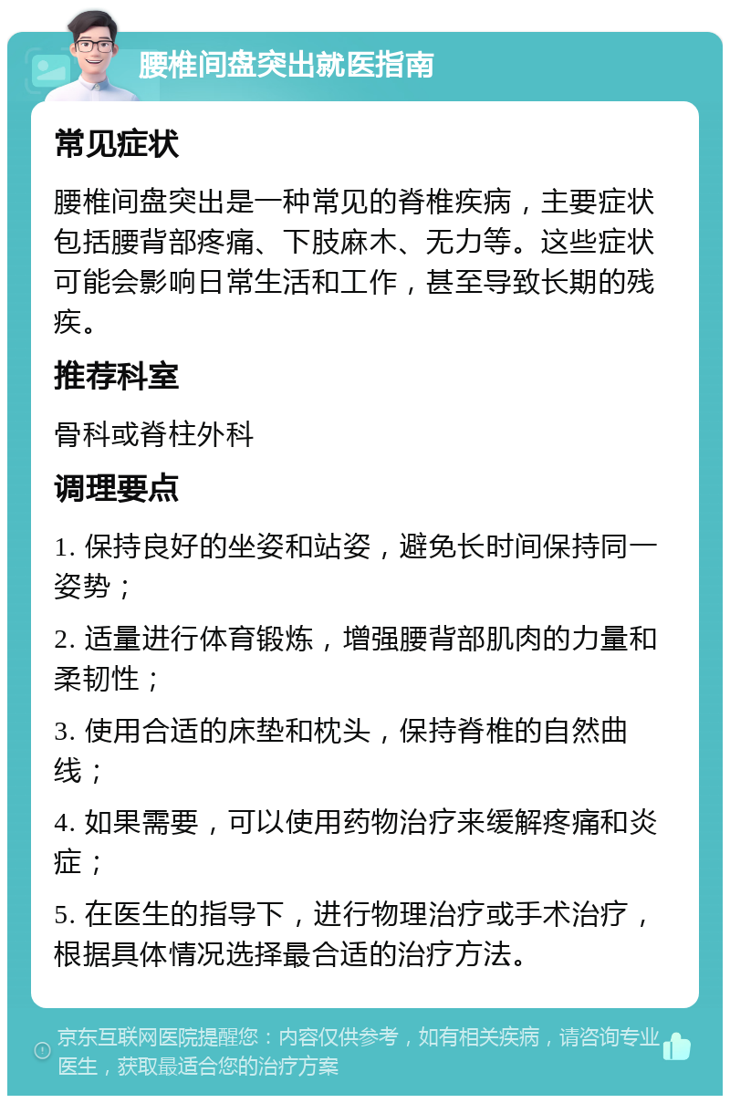 腰椎间盘突出就医指南 常见症状 腰椎间盘突出是一种常见的脊椎疾病，主要症状包括腰背部疼痛、下肢麻木、无力等。这些症状可能会影响日常生活和工作，甚至导致长期的残疾。 推荐科室 骨科或脊柱外科 调理要点 1. 保持良好的坐姿和站姿，避免长时间保持同一姿势； 2. 适量进行体育锻炼，增强腰背部肌肉的力量和柔韧性； 3. 使用合适的床垫和枕头，保持脊椎的自然曲线； 4. 如果需要，可以使用药物治疗来缓解疼痛和炎症； 5. 在医生的指导下，进行物理治疗或手术治疗，根据具体情况选择最合适的治疗方法。