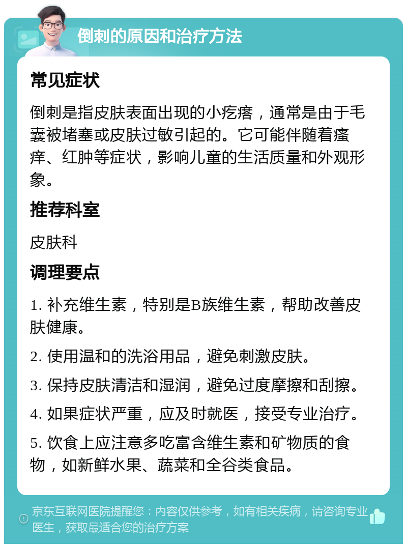 倒刺的原因和治疗方法 常见症状 倒刺是指皮肤表面出现的小疙瘩，通常是由于毛囊被堵塞或皮肤过敏引起的。它可能伴随着瘙痒、红肿等症状，影响儿童的生活质量和外观形象。 推荐科室 皮肤科 调理要点 1. 补充维生素，特别是B族维生素，帮助改善皮肤健康。 2. 使用温和的洗浴用品，避免刺激皮肤。 3. 保持皮肤清洁和湿润，避免过度摩擦和刮擦。 4. 如果症状严重，应及时就医，接受专业治疗。 5. 饮食上应注意多吃富含维生素和矿物质的食物，如新鲜水果、蔬菜和全谷类食品。