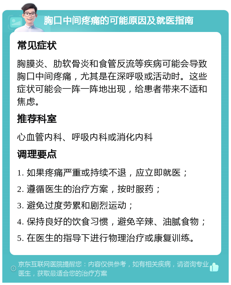 胸口中间疼痛的可能原因及就医指南 常见症状 胸膜炎、肋软骨炎和食管反流等疾病可能会导致胸口中间疼痛，尤其是在深呼吸或活动时。这些症状可能会一阵一阵地出现，给患者带来不适和焦虑。 推荐科室 心血管内科、呼吸内科或消化内科 调理要点 1. 如果疼痛严重或持续不退，应立即就医； 2. 遵循医生的治疗方案，按时服药； 3. 避免过度劳累和剧烈运动； 4. 保持良好的饮食习惯，避免辛辣、油腻食物； 5. 在医生的指导下进行物理治疗或康复训练。