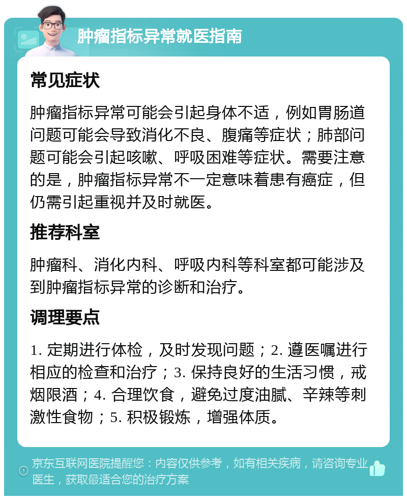 肿瘤指标异常就医指南 常见症状 肿瘤指标异常可能会引起身体不适，例如胃肠道问题可能会导致消化不良、腹痛等症状；肺部问题可能会引起咳嗽、呼吸困难等症状。需要注意的是，肿瘤指标异常不一定意味着患有癌症，但仍需引起重视并及时就医。 推荐科室 肿瘤科、消化内科、呼吸内科等科室都可能涉及到肿瘤指标异常的诊断和治疗。 调理要点 1. 定期进行体检，及时发现问题；2. 遵医嘱进行相应的检查和治疗；3. 保持良好的生活习惯，戒烟限酒；4. 合理饮食，避免过度油腻、辛辣等刺激性食物；5. 积极锻炼，增强体质。