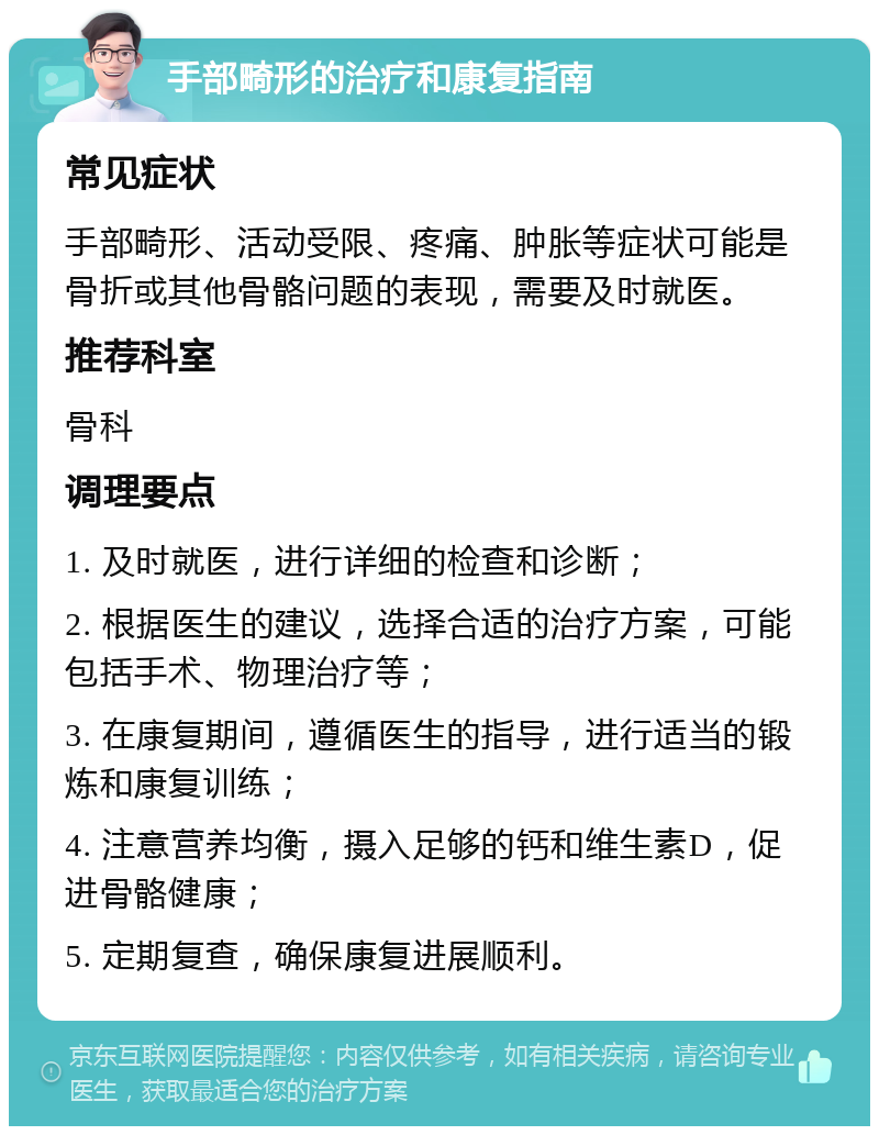 手部畸形的治疗和康复指南 常见症状 手部畸形、活动受限、疼痛、肿胀等症状可能是骨折或其他骨骼问题的表现，需要及时就医。 推荐科室 骨科 调理要点 1. 及时就医，进行详细的检查和诊断； 2. 根据医生的建议，选择合适的治疗方案，可能包括手术、物理治疗等； 3. 在康复期间，遵循医生的指导，进行适当的锻炼和康复训练； 4. 注意营养均衡，摄入足够的钙和维生素D，促进骨骼健康； 5. 定期复查，确保康复进展顺利。