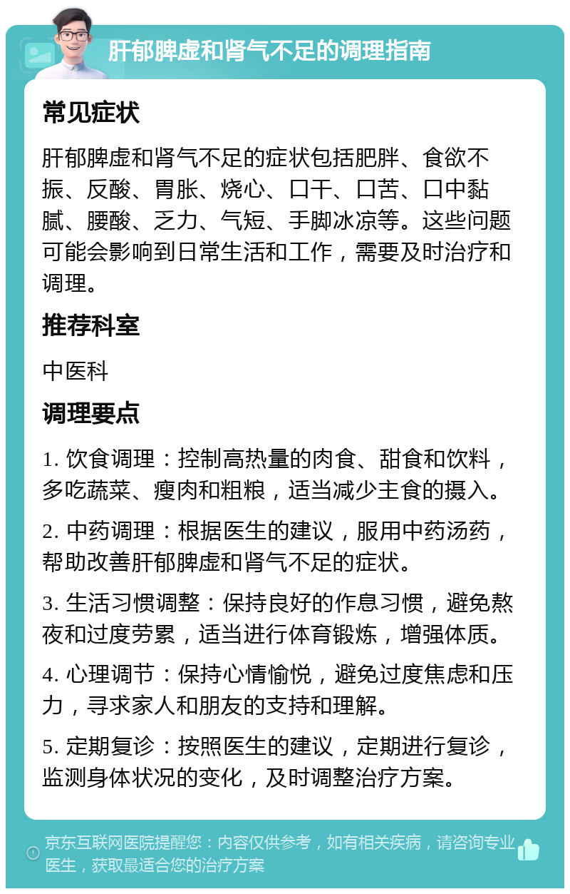 肝郁脾虚和肾气不足的调理指南 常见症状 肝郁脾虚和肾气不足的症状包括肥胖、食欲不振、反酸、胃胀、烧心、口干、口苦、口中黏腻、腰酸、乏力、气短、手脚冰凉等。这些问题可能会影响到日常生活和工作，需要及时治疗和调理。 推荐科室 中医科 调理要点 1. 饮食调理：控制高热量的肉食、甜食和饮料，多吃蔬菜、瘦肉和粗粮，适当减少主食的摄入。 2. 中药调理：根据医生的建议，服用中药汤药，帮助改善肝郁脾虚和肾气不足的症状。 3. 生活习惯调整：保持良好的作息习惯，避免熬夜和过度劳累，适当进行体育锻炼，增强体质。 4. 心理调节：保持心情愉悦，避免过度焦虑和压力，寻求家人和朋友的支持和理解。 5. 定期复诊：按照医生的建议，定期进行复诊，监测身体状况的变化，及时调整治疗方案。