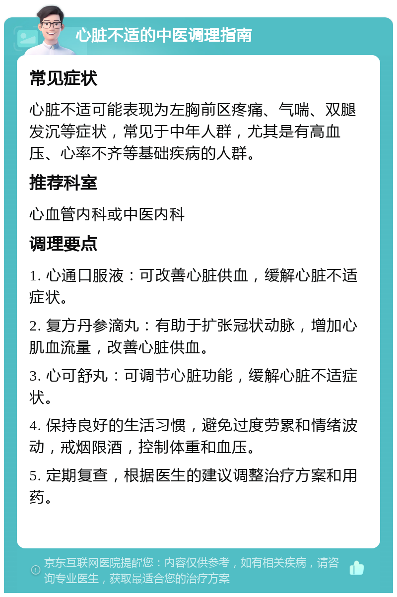 心脏不适的中医调理指南 常见症状 心脏不适可能表现为左胸前区疼痛、气喘、双腿发沉等症状，常见于中年人群，尤其是有高血压、心率不齐等基础疾病的人群。 推荐科室 心血管内科或中医内科 调理要点 1. 心通口服液：可改善心脏供血，缓解心脏不适症状。 2. 复方丹参滴丸：有助于扩张冠状动脉，增加心肌血流量，改善心脏供血。 3. 心可舒丸：可调节心脏功能，缓解心脏不适症状。 4. 保持良好的生活习惯，避免过度劳累和情绪波动，戒烟限酒，控制体重和血压。 5. 定期复查，根据医生的建议调整治疗方案和用药。