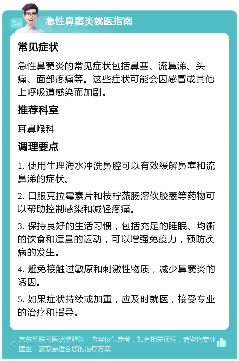 急性鼻窦炎就医指南 常见症状 急性鼻窦炎的常见症状包括鼻塞、流鼻涕、头痛、面部疼痛等。这些症状可能会因感冒或其他上呼吸道感染而加剧。 推荐科室 耳鼻喉科 调理要点 1. 使用生理海水冲洗鼻腔可以有效缓解鼻塞和流鼻涕的症状。 2. 口服克拉霉素片和桉柠蒎肠溶软胶囊等药物可以帮助控制感染和减轻疼痛。 3. 保持良好的生活习惯，包括充足的睡眠、均衡的饮食和适量的运动，可以增强免疫力，预防疾病的发生。 4. 避免接触过敏原和刺激性物质，减少鼻窦炎的诱因。 5. 如果症状持续或加重，应及时就医，接受专业的治疗和指导。