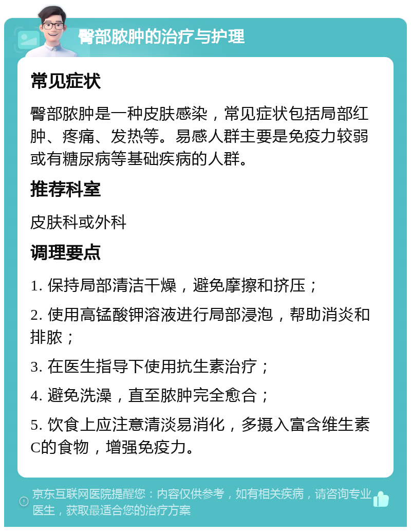 臀部脓肿的治疗与护理 常见症状 臀部脓肿是一种皮肤感染，常见症状包括局部红肿、疼痛、发热等。易感人群主要是免疫力较弱或有糖尿病等基础疾病的人群。 推荐科室 皮肤科或外科 调理要点 1. 保持局部清洁干燥，避免摩擦和挤压； 2. 使用高锰酸钾溶液进行局部浸泡，帮助消炎和排脓； 3. 在医生指导下使用抗生素治疗； 4. 避免洗澡，直至脓肿完全愈合； 5. 饮食上应注意清淡易消化，多摄入富含维生素C的食物，增强免疫力。