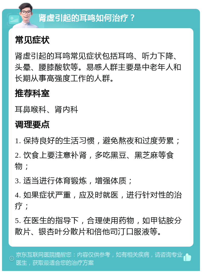 肾虚引起的耳鸣如何治疗？ 常见症状 肾虚引起的耳鸣常见症状包括耳鸣、听力下降、头晕、腰膝酸软等。易感人群主要是中老年人和长期从事高强度工作的人群。 推荐科室 耳鼻喉科、肾内科 调理要点 1. 保持良好的生活习惯，避免熬夜和过度劳累； 2. 饮食上要注意补肾，多吃黑豆、黑芝麻等食物； 3. 适当进行体育锻炼，增强体质； 4. 如果症状严重，应及时就医，进行针对性的治疗； 5. 在医生的指导下，合理使用药物，如甲钴胺分散片、银杏叶分散片和倍他司汀口服液等。