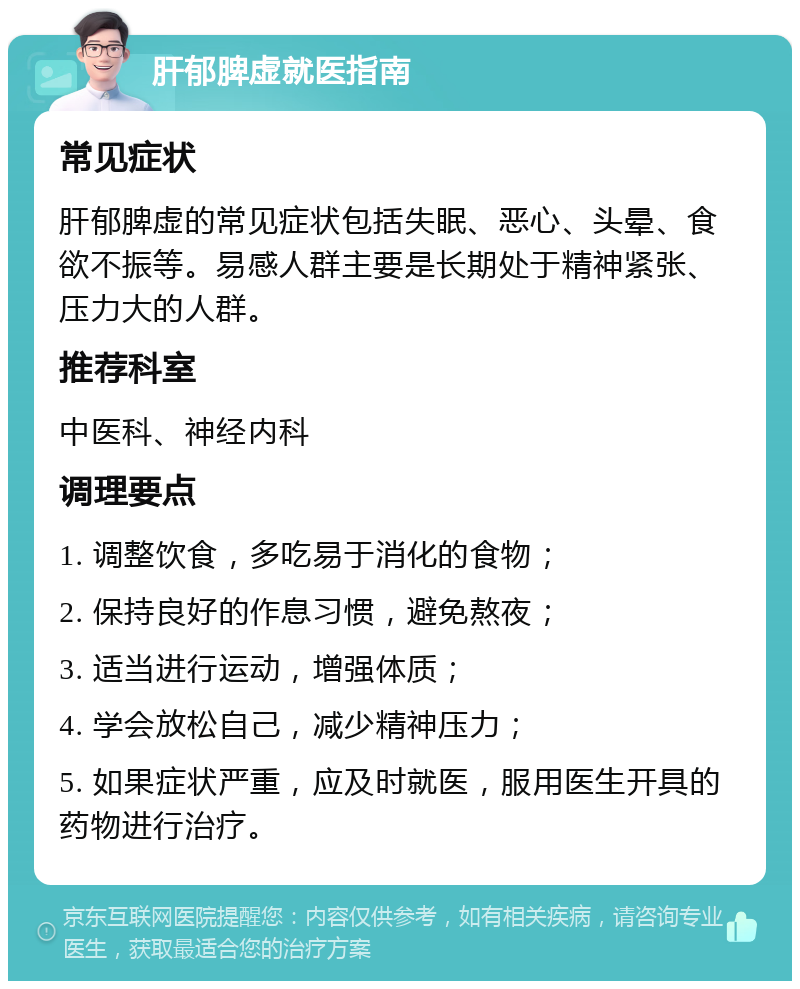 肝郁脾虚就医指南 常见症状 肝郁脾虚的常见症状包括失眠、恶心、头晕、食欲不振等。易感人群主要是长期处于精神紧张、压力大的人群。 推荐科室 中医科、神经内科 调理要点 1. 调整饮食，多吃易于消化的食物； 2. 保持良好的作息习惯，避免熬夜； 3. 适当进行运动，增强体质； 4. 学会放松自己，减少精神压力； 5. 如果症状严重，应及时就医，服用医生开具的药物进行治疗。