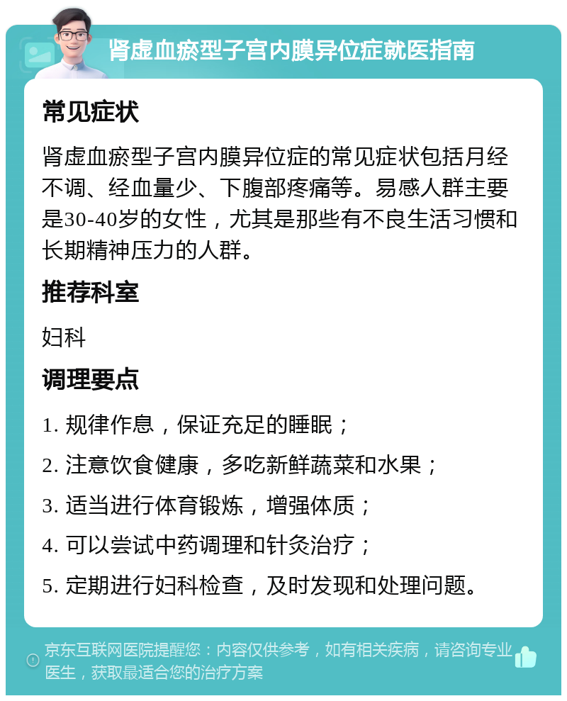 肾虚血瘀型子宫内膜异位症就医指南 常见症状 肾虚血瘀型子宫内膜异位症的常见症状包括月经不调、经血量少、下腹部疼痛等。易感人群主要是30-40岁的女性，尤其是那些有不良生活习惯和长期精神压力的人群。 推荐科室 妇科 调理要点 1. 规律作息，保证充足的睡眠； 2. 注意饮食健康，多吃新鲜蔬菜和水果； 3. 适当进行体育锻炼，增强体质； 4. 可以尝试中药调理和针灸治疗； 5. 定期进行妇科检查，及时发现和处理问题。