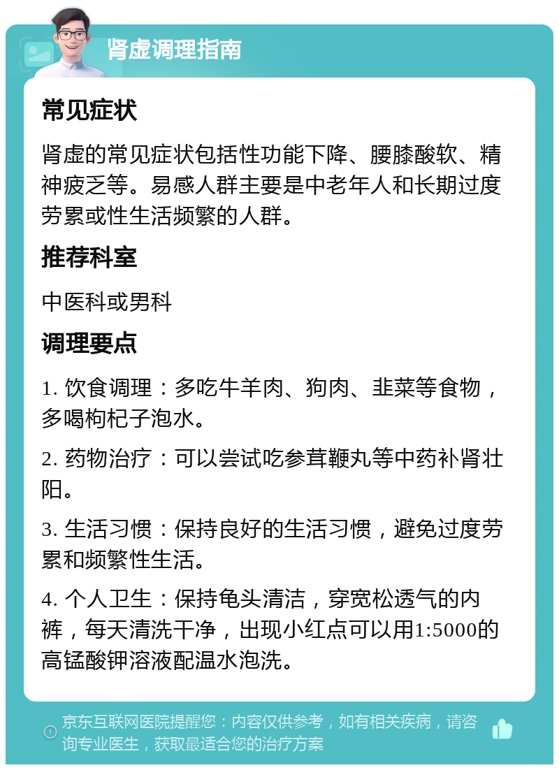 肾虚调理指南 常见症状 肾虚的常见症状包括性功能下降、腰膝酸软、精神疲乏等。易感人群主要是中老年人和长期过度劳累或性生活频繁的人群。 推荐科室 中医科或男科 调理要点 1. 饮食调理：多吃牛羊肉、狗肉、韭菜等食物，多喝枸杞子泡水。 2. 药物治疗：可以尝试吃参茸鞭丸等中药补肾壮阳。 3. 生活习惯：保持良好的生活习惯，避免过度劳累和频繁性生活。 4. 个人卫生：保持龟头清洁，穿宽松透气的内裤，每天清洗干净，出现小红点可以用1:5000的高锰酸钾溶液配温水泡洗。