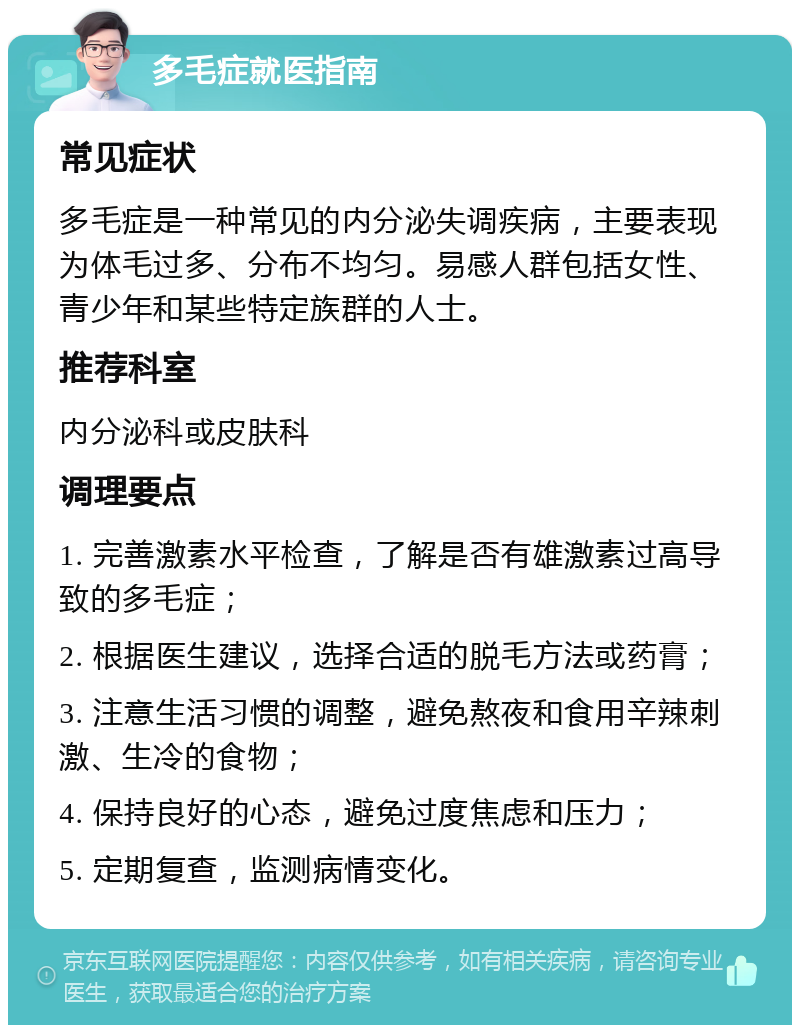 多毛症就医指南 常见症状 多毛症是一种常见的内分泌失调疾病，主要表现为体毛过多、分布不均匀。易感人群包括女性、青少年和某些特定族群的人士。 推荐科室 内分泌科或皮肤科 调理要点 1. 完善激素水平检查，了解是否有雄激素过高导致的多毛症； 2. 根据医生建议，选择合适的脱毛方法或药膏； 3. 注意生活习惯的调整，避免熬夜和食用辛辣刺激、生冷的食物； 4. 保持良好的心态，避免过度焦虑和压力； 5. 定期复查，监测病情变化。