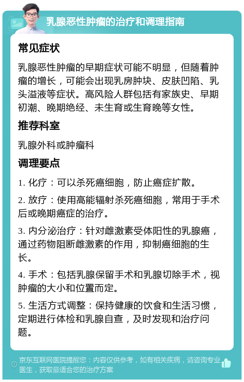 乳腺恶性肿瘤的治疗和调理指南 常见症状 乳腺恶性肿瘤的早期症状可能不明显，但随着肿瘤的增长，可能会出现乳房肿块、皮肤凹陷、乳头溢液等症状。高风险人群包括有家族史、早期初潮、晚期绝经、未生育或生育晚等女性。 推荐科室 乳腺外科或肿瘤科 调理要点 1. 化疗：可以杀死癌细胞，防止癌症扩散。 2. 放疗：使用高能辐射杀死癌细胞，常用于手术后或晚期癌症的治疗。 3. 内分泌治疗：针对雌激素受体阳性的乳腺癌，通过药物阻断雌激素的作用，抑制癌细胞的生长。 4. 手术：包括乳腺保留手术和乳腺切除手术，视肿瘤的大小和位置而定。 5. 生活方式调整：保持健康的饮食和生活习惯，定期进行体检和乳腺自查，及时发现和治疗问题。